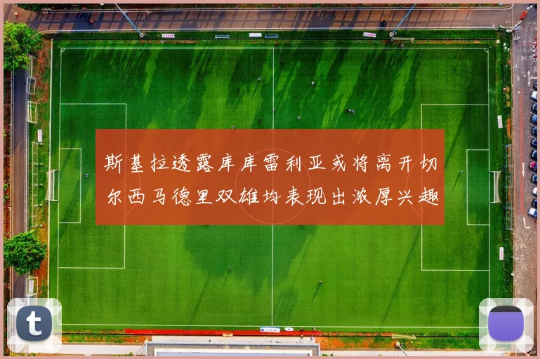 斯基拉透露库库雷利亚或将离开切尔西马德里双雄均表现出浓厚兴趣