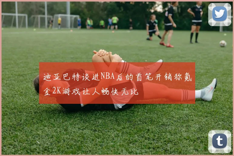 迪亚巴特谈进NBA后的首笔开销称氪金2K游戏让人畅快无比