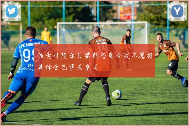 马竞对阿尔瓦雷斯态度冷淡不愿将其转会巴萨或皇马