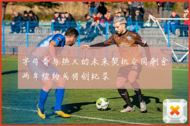 字母哥与热火的未来契机合同剩余两年续约或将创纪录