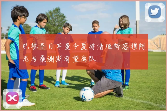 巴黎圣日耳曼今夏将清理阵容穆阿尼与桑谢斯有望离队