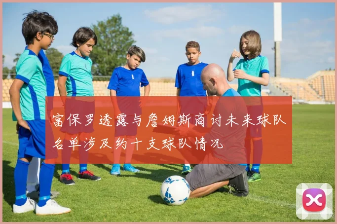 富保罗透露与詹姆斯商讨未来球队名单涉及约十支球队情况