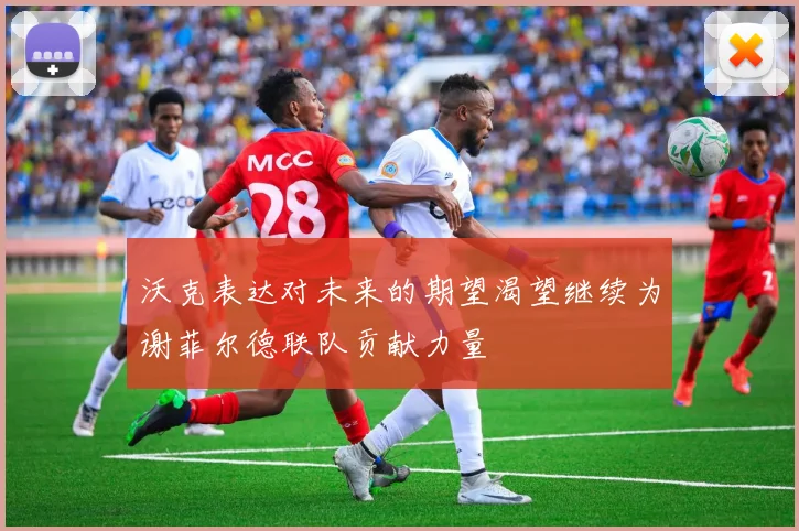 沃克表达对未来的期望渴望继续为谢菲尔德联队贡献力量