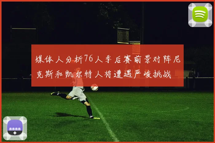 媒体人分析76人季后赛前景对阵尼克斯和凯尔特人将遭遇严峻挑战