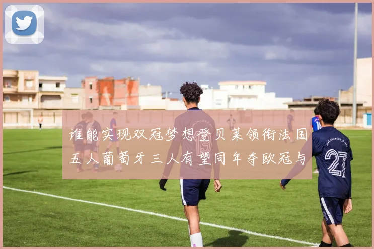 谁能实现双冠梦想登贝莱领衔法国五人葡萄牙三人有望同年夺欧冠与世界杯
