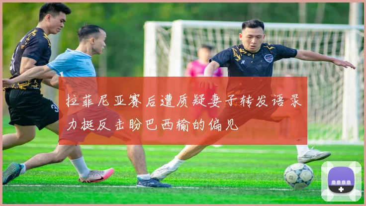 拉菲尼亚赛后遭质疑妻子转发语录力挺反击盼巴西输的偏见