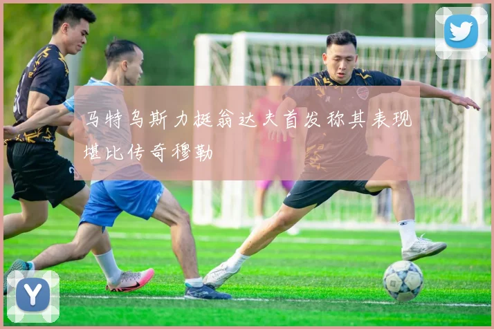 马特乌斯力挺翁达夫首发称其表现堪比传奇穆勒
