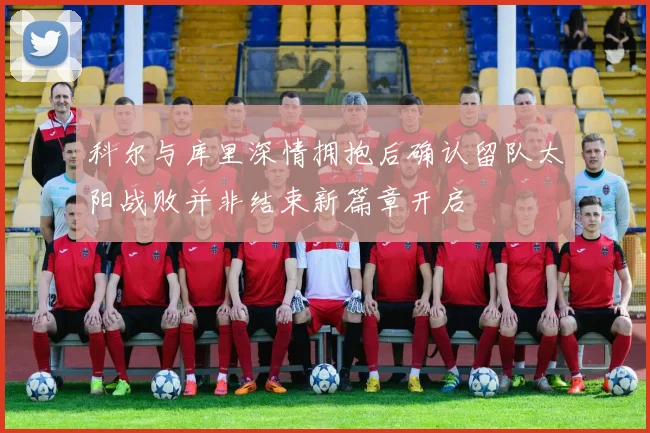 科尔与库里深情拥抱后确认留队太阳战败并非结束新篇章开启