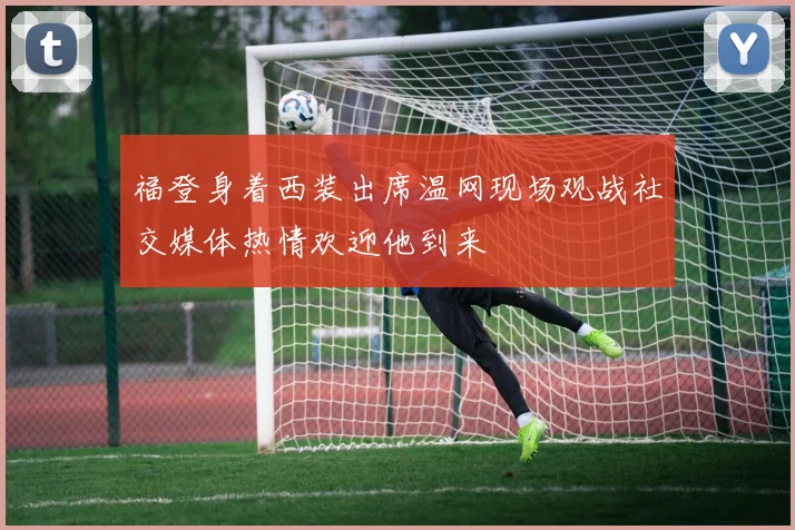 福登身着西装出席温网现场观战社交媒体热情欢迎他到来