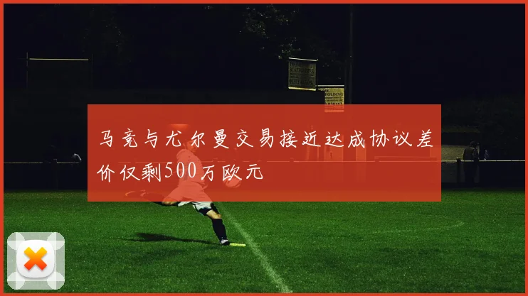 马竞与尤尔曼交易接近达成协议差价仅剩500万欧元