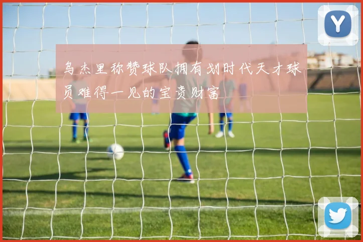 乌杰里称赞球队拥有划时代天才球员难得一见的宝贵财富