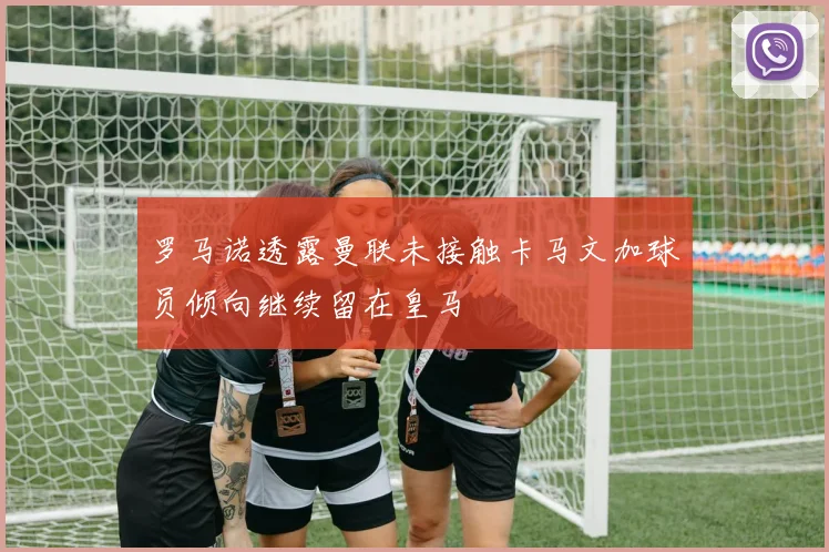 罗马诺透露曼联未接触卡马文加球员倾向继续留在皇马