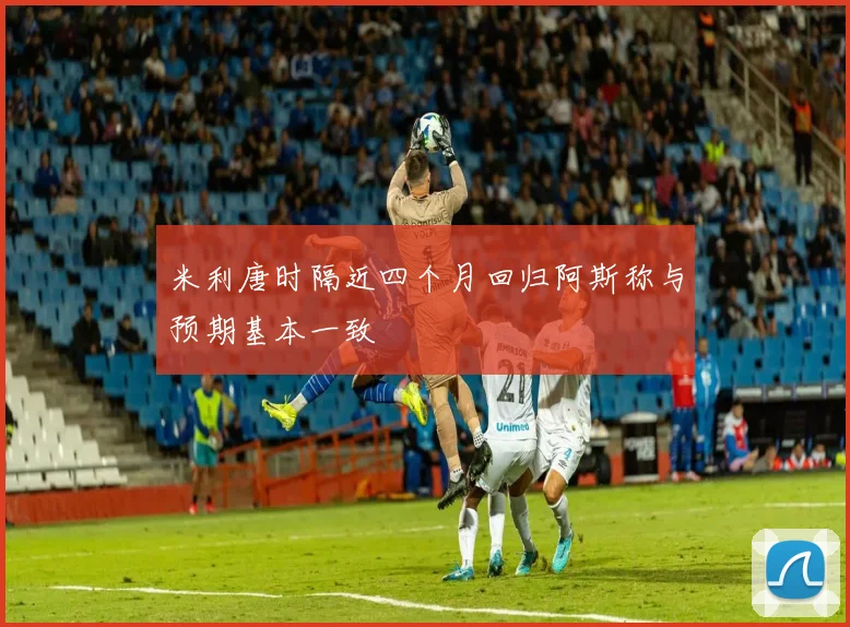 米利唐时隔近四个月回归阿斯称与预期基本一致