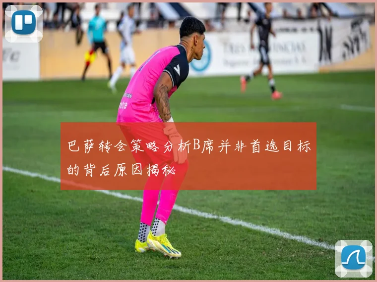 巴萨转会策略分析B席并非首选目标的背后原因揭秘