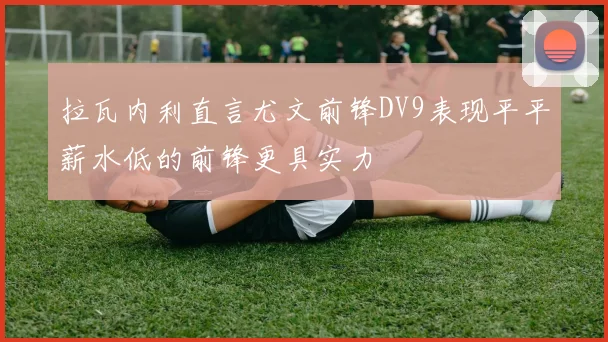 拉瓦内利直言尤文前锋DV9表现平平薪水低的前锋更具实力