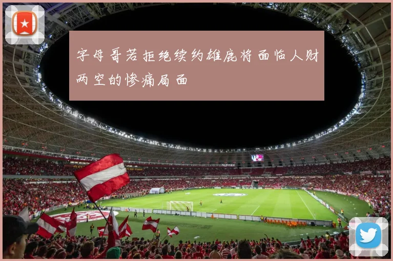 字母哥若拒绝续约雄鹿将面临人财两空的惨痛局面