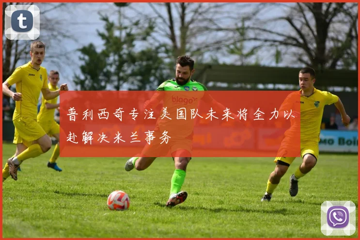 普利西奇专注美国队未来将全力以赴解决米兰事务