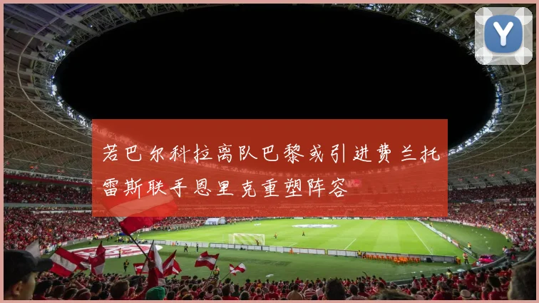 若巴尔科拉离队巴黎或引进费兰托雷斯联手恩里克重塑阵容