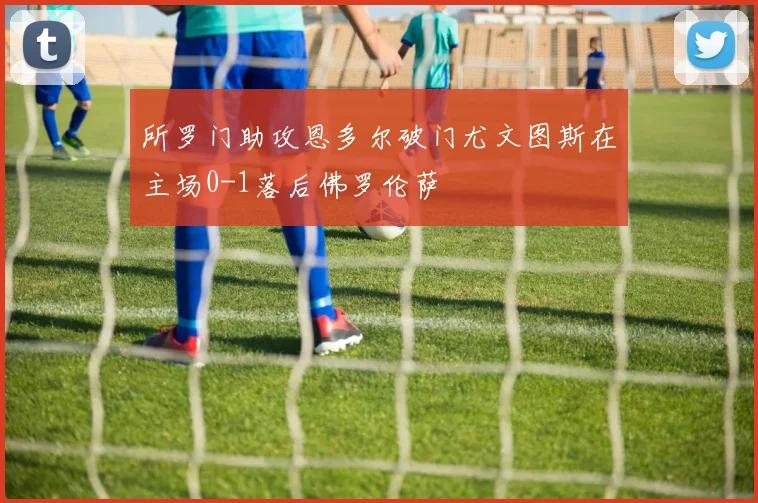 所罗门助攻恩多尔破门尤文图斯在主场0-1落后佛罗伦萨