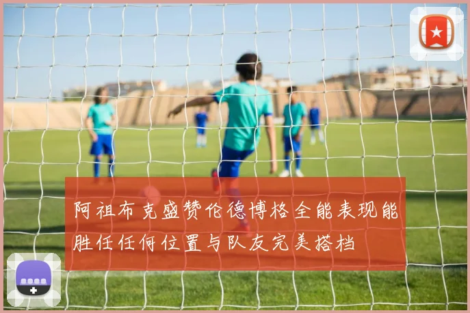 阿祖布克盛赞伦德博格全能表现能胜任任何位置与队友完美搭档