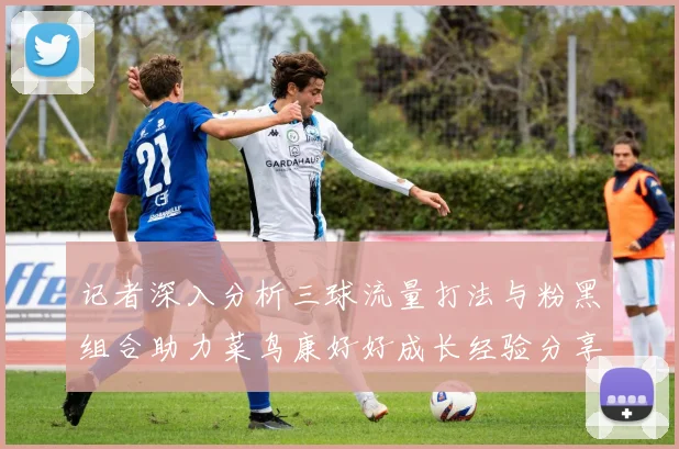 记者深入分析三球流量打法与粉黑组合助力菜鸟康好好成长经验分享