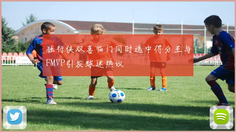 独行侠双喜临门同时选中得分王与FMVP引发球迷热议