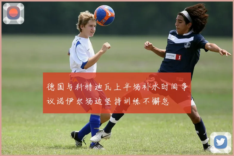 德国与科特迪瓦上半场补水时间争议诺伊尔场边坚持训练不懈怠