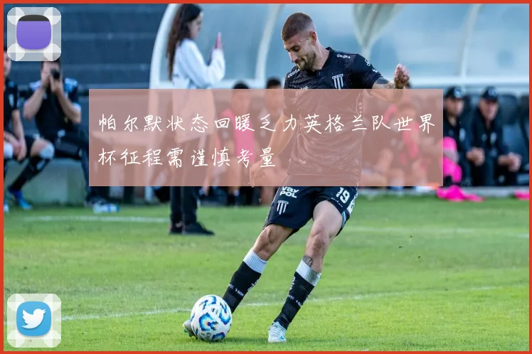 帕尔默状态回暖乏力英格兰队世界杯征程需谨慎考量