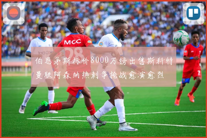 伯恩茅斯标价8000万镑出售斯科特曼联阿森纳热刺争抢战愈演愈烈